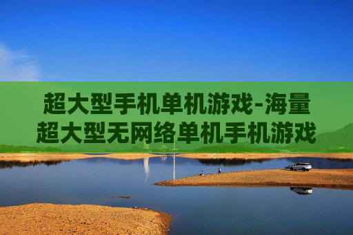 超大型手机单机游戏-海量超大型无网络单机手机游戏推荐