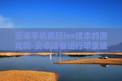 安卓手机能玩ios版本的游戏吗-安卓设备运行苹果版游戏的可行性探讨