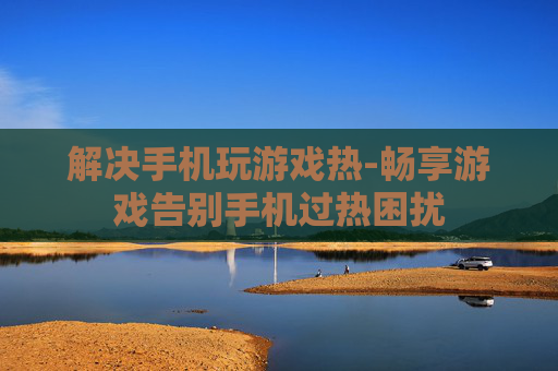 解决手机玩游戏热-畅享游戏告别手机过热困扰