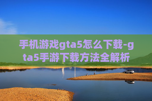 手机游戏gta5怎么下载-gta5手游下载方法全解析