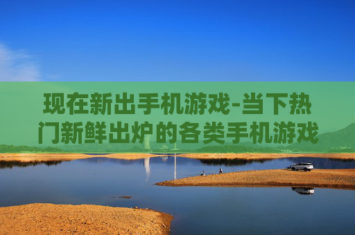 现在新出手机游戏-当下热门新鲜出炉的各类手机游戏