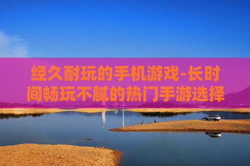 经久耐玩的手机游戏-长时间畅玩不腻的热门手游选择