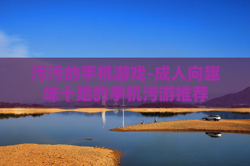 污污的手机游戏-成人向趣味十足的手机污游推荐