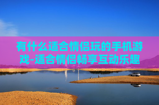 有什么适合情侣玩的手机游戏-适合情侣畅享互动乐趣的热门手游推荐