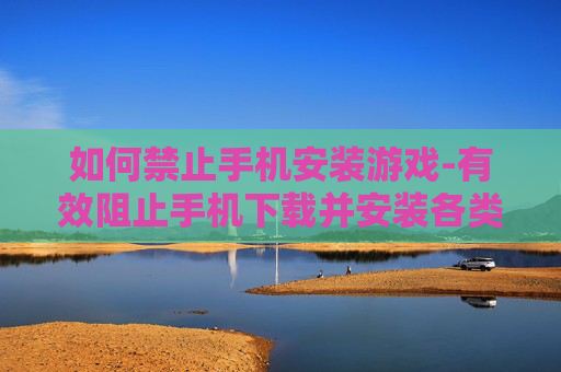 如何禁止手机安装游戏-有效阻止手机下载并安装各类游戏方法