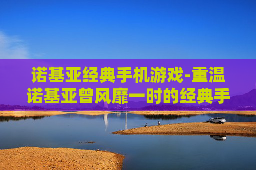 诺基亚经典手机游戏-重温诺基亚曾风靡一时的经典手游体验