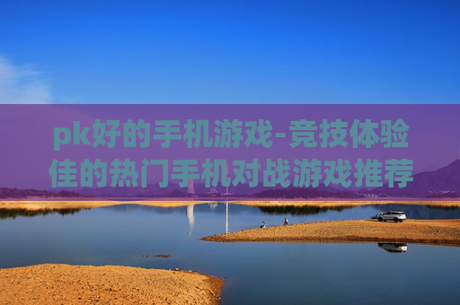 pk好的手机游戏-竞技体验佳的热门手机对战游戏推荐