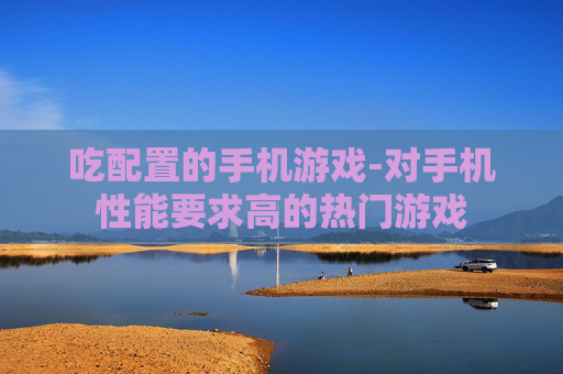 吃配置的手机游戏-对手机性能要求高的热门游戏