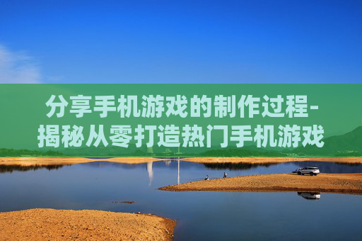 分享手机游戏的制作过程-揭秘从零打造热门手机游戏全流程