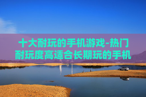 十大耐玩的手机游戏-热门耐玩度高适合长期玩的手机游戏推荐