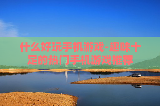 什么好玩手机游戏-趣味十足的热门手机游戏推荐