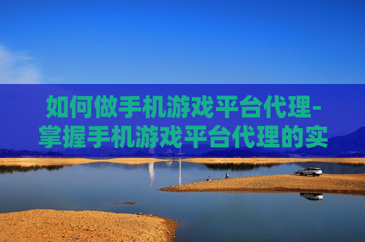 如何做手机游戏平台代理-掌握手机游戏平台代理的实操技巧