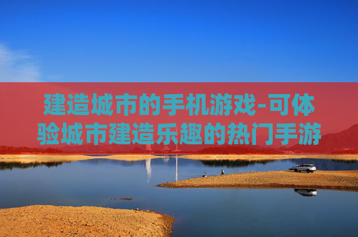 建造城市的手机游戏-可体验城市建造乐趣的热门手游