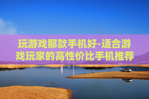 玩游戏那款手机好-适合游戏玩家的高性价比手机推荐
