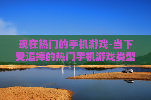 现在热门的手机游戏-当下受追捧的热门手机游戏类型