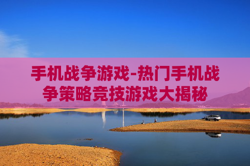 手机战争游戏-热门手机战争策略竞技游戏大揭秘