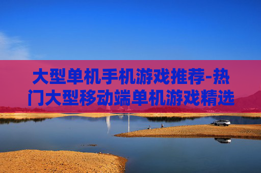 大型单机手机游戏推荐-热门大型移动端单机游戏精选一览