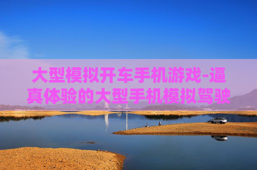 大型模拟开车手机游戏-逼真体验的大型手机模拟驾驶游戏
