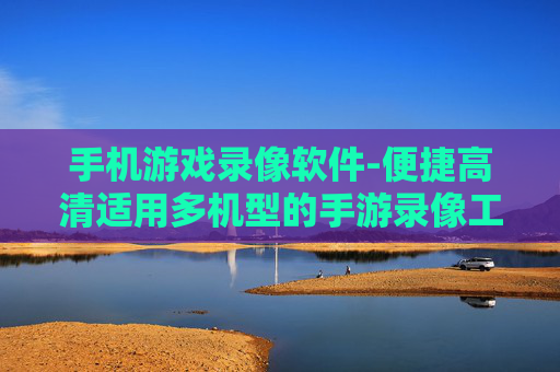 手机游戏录像软件-便捷高清适用多机型的手游录像工具