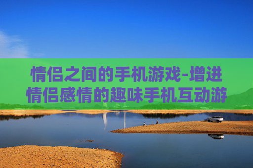 情侣之间的手机游戏-增进情侣感情的趣味手机互动游戏