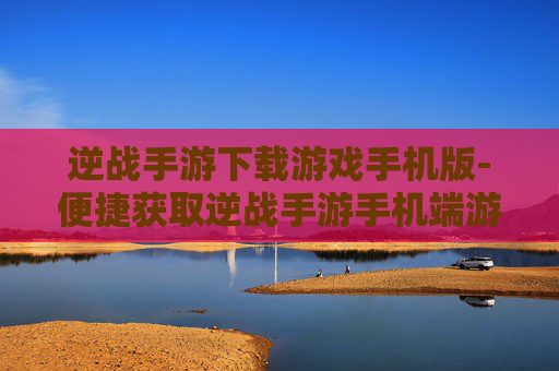逆战手游下载游戏手机版-便捷获取逆战手游手机端游戏资源