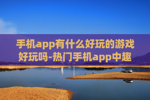 手机app有什么好玩的游戏好玩吗-热门手机app中趣味十足的游戏推荐