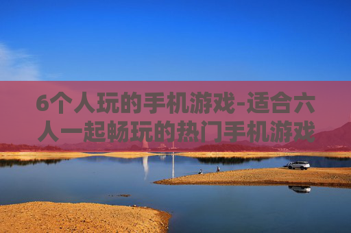 6个人玩的手机游戏-适合六人一起畅玩的热门手机游戏