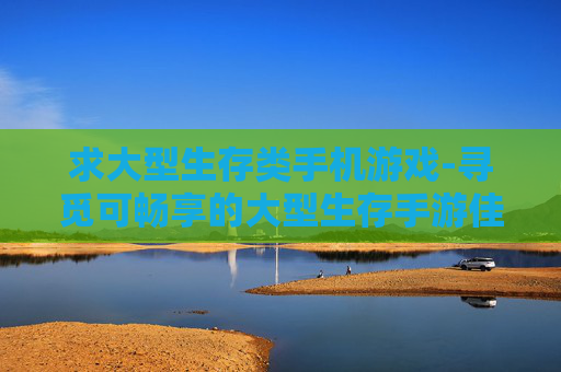 求大型生存类手机游戏-寻觅可畅享的大型生存手游佳作