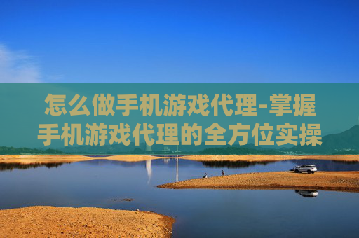 怎么做手机游戏代理-掌握手机游戏代理的全方位实操方法