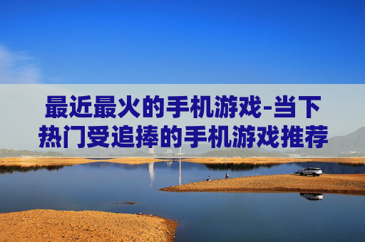 最近最火的手机游戏-当下热门受追捧的手机游戏推荐