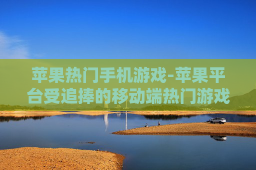 苹果热门手机游戏-苹果平台受追捧的移动端热门游戏