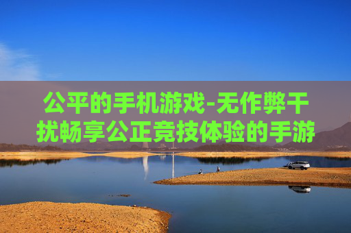 公平的手机游戏-无作弊干扰畅享公正竞技体验的手游