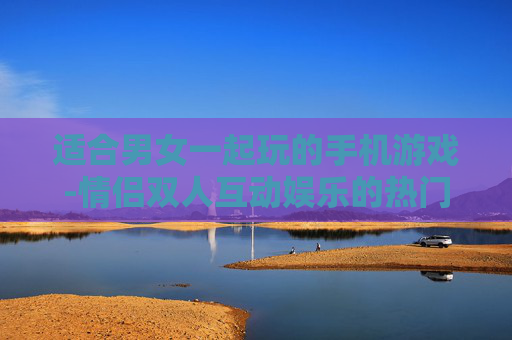适合男女一起玩的手机游戏-情侣双人互动娱乐的热门手游推荐