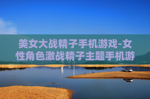 美女大战精子手机游戏-女性角色激战精子主题手机游戏体验