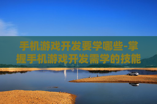 手机游戏开发要学哪些-掌握手机游戏开发需学的技能方向