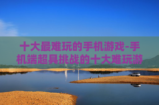 十大最难玩的手机游戏-手机端超具挑战的十大难玩游戏类型