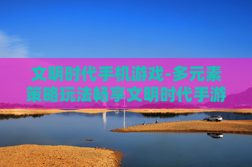 文明时代手机游戏-多元素策略玩法畅享文明时代手游体验