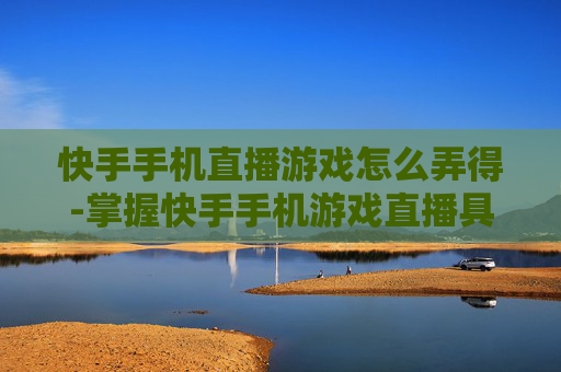快手手机直播游戏怎么弄得-掌握快手手机游戏直播具体操作诀窍
