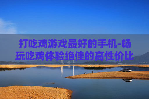 打吃鸡游戏最好的手机-畅玩吃鸡体验绝佳的高性价比手机