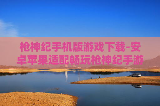 枪神纪手机版游戏下载-安卓苹果适配畅玩枪神纪手游下载渠道