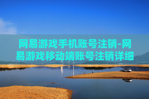网易游戏手机账号注销-网易游戏移动端账号注销详细指引