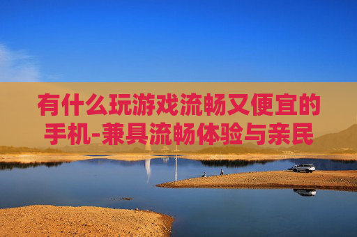 有什么玩游戏流畅又便宜的手机-兼具流畅体验与亲民价格的游戏手机推荐