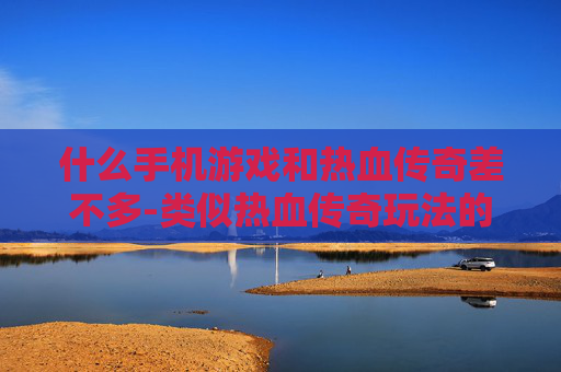什么手机游戏和热血传奇差不多-类似热血传奇玩法的热门手机游戏推荐