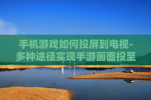 手机游戏如何投屏到电视-多种途径实现手游画面投至电视