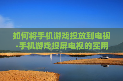 如何将手机游戏投放到电视-手机游戏投屏电视的实用操作方法