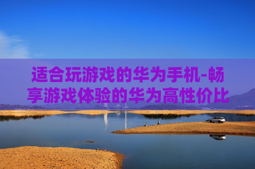 适合玩游戏的华为手机-畅享游戏体验的华为高性价比机型