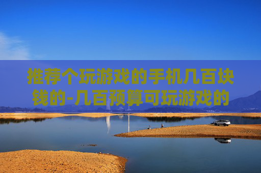 推荐个玩游戏的手机几百块钱的-几百预算可玩游戏的高性价比手机推荐