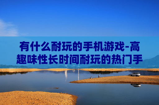 有什么耐玩的手机游戏-高趣味性长时间耐玩的热门手机游戏推荐