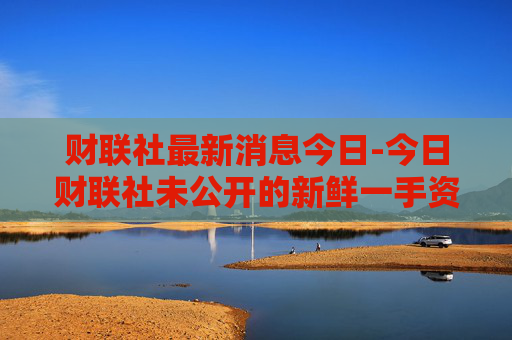 财联社最新消息今日-今日财联社未公开的新鲜一手资讯