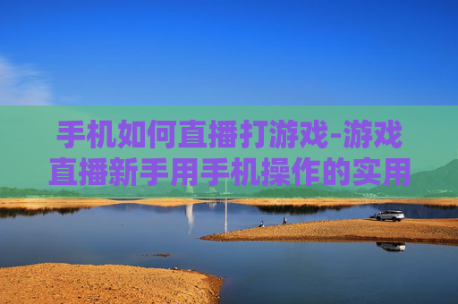 手机如何直播打游戏-游戏直播新手用手机操作的实用方法